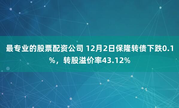 最专业的股票配资公司 12月2日保隆转债下跌0.1%，转股溢价率43.12%