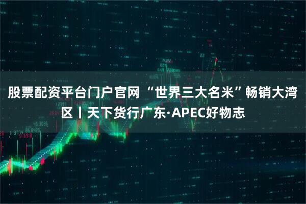 股票配资平台门户官网 “世界三大名米”畅销大湾区丨天下货行广东·APEC好物志