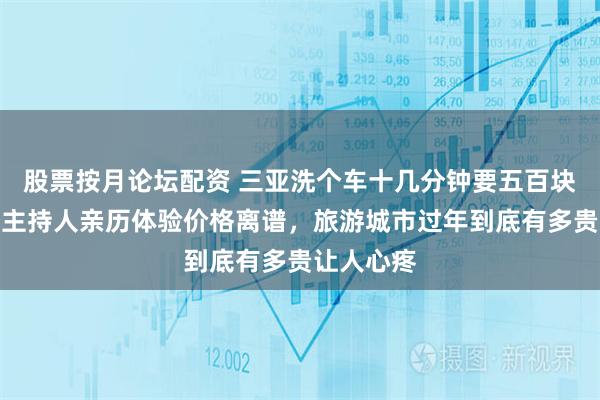股票按月论坛配资 三亚洗个车十几分钟要五百块钱，节目主持人亲历体验价格离谱，旅游城市过年到底有多贵让人心疼