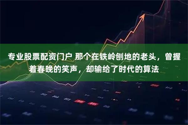 专业股票配资门户 那个在铁岭刨地的老头，曾握着春晚的笑声，却输给了时代的算法