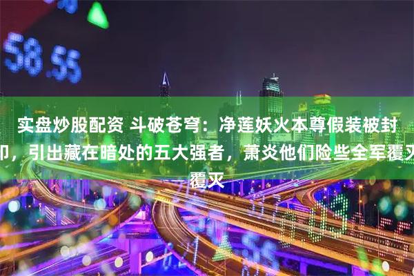 实盘炒股配资 斗破苍穹：净莲妖火本尊假装被封印，引出藏在暗处的五大强者，萧炎他们险些全军覆灭