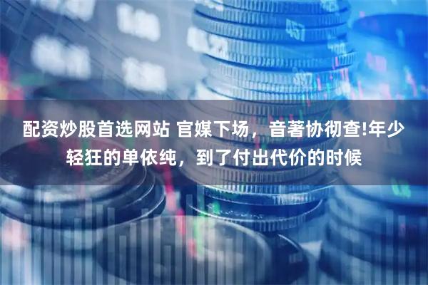 配资炒股首选网站 官媒下场，音著协彻查!年少轻狂的单依纯，到了付出代价的时候