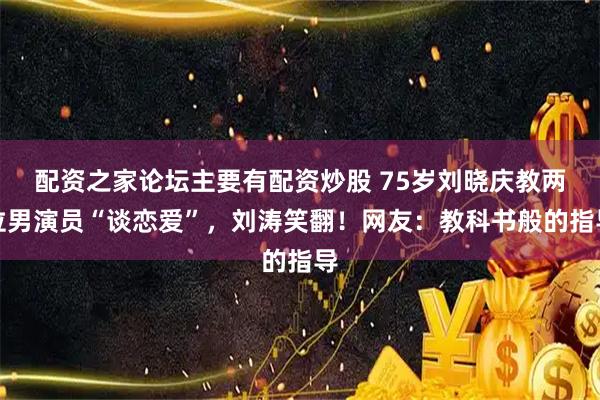 配资之家论坛主要有配资炒股 75岁刘晓庆教两位男演员“谈恋爱”，刘涛笑翻！网友：教科书般的指导