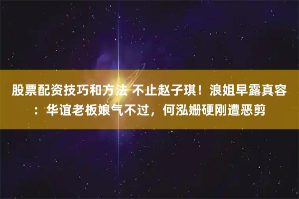 股票配资技巧和方法 不止赵子琪！浪姐早露真容：华谊老板娘气不过，何泓姗硬刚遭恶剪