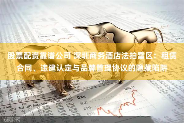 股票配资靠谱公司 深圳商务酒店法拍雷区：租赁合同、违建认定与品牌管理协议的隐藏陷阱