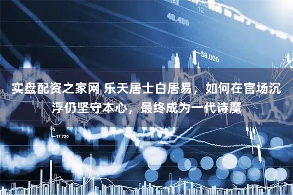 实盘配资之家网 乐天居士白居易，如何在官场沉浮仍坚守本心，最终成为一代诗魔