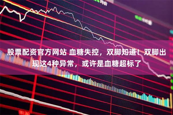 股票配资官方网站 血糖失控，双脚知道！双脚出现这4种异常，或许是血糖超标了