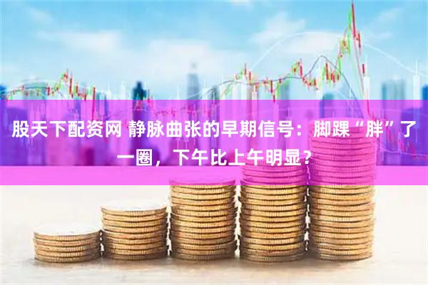 股天下配资网 静脉曲张的早期信号：脚踝“胖”了一圈，下午比上午明显？