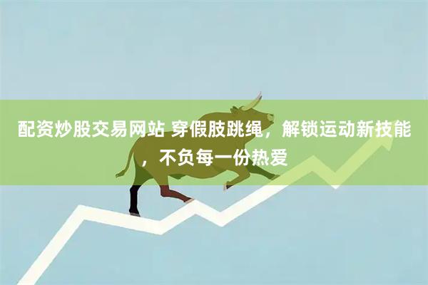 配资炒股交易网站 穿假肢跳绳，解锁运动新技能，不负每一份热爱