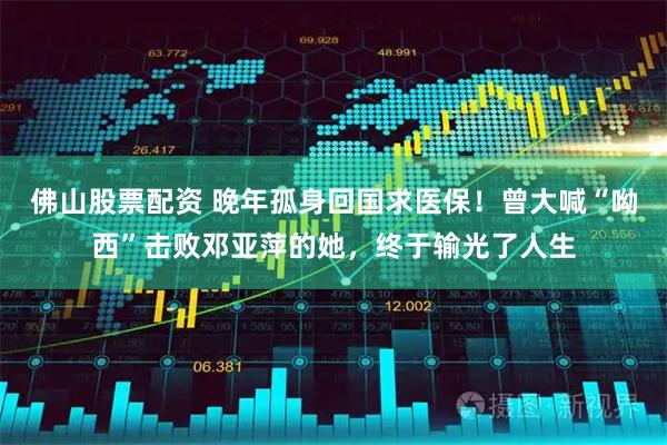 佛山股票配资 晚年孤身回国求医保！曾大喊“呦西”击败邓亚萍的她，终于输光了人生