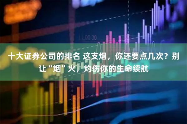 十大证券公司的排名 这支烟，你还要点几次？别让“烟”火，灼伤你的生命续航