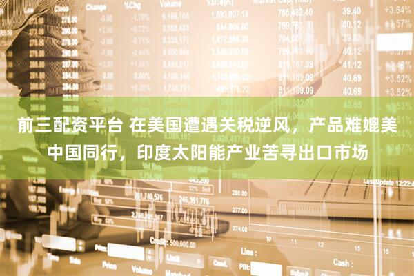 前三配资平台 在美国遭遇关税逆风，产品难媲美中国同行，印度太阳能产业苦寻出口市场