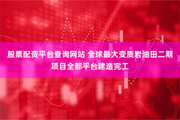 股票配资平台查询网站 全球最大变质岩油田二期项目全部平台建造完工