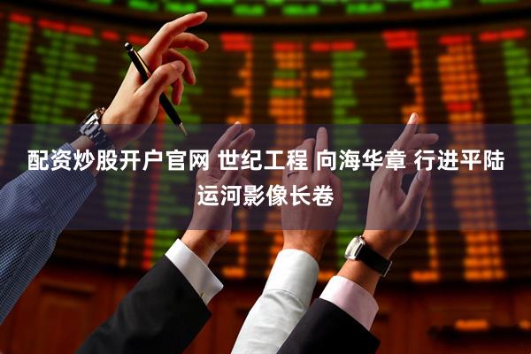 配资炒股开户官网 世纪工程 向海华章 行进平陆运河影像长卷