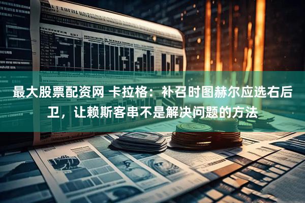 最大股票配资网 卡拉格：补召时图赫尔应选右后卫，让赖斯客串不是解决问题的方法