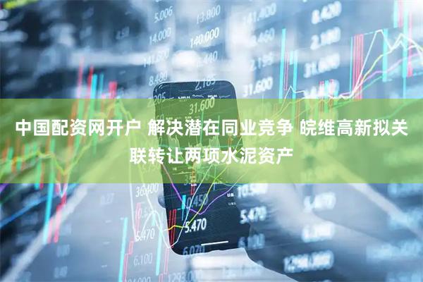中国配资网开户 解决潜在同业竞争 皖维高新拟关联转让两项水泥资产