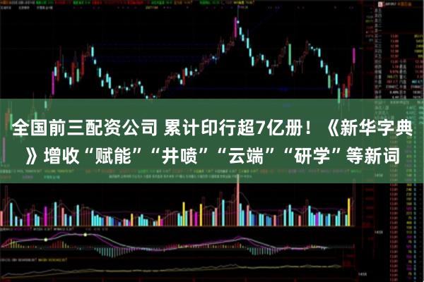 全国前三配资公司 累计印行超7亿册！《新华字典》增收“赋能”“井喷”“云端”“研学”等新词